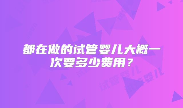 都在做的试管婴儿大概一次要多少费用？