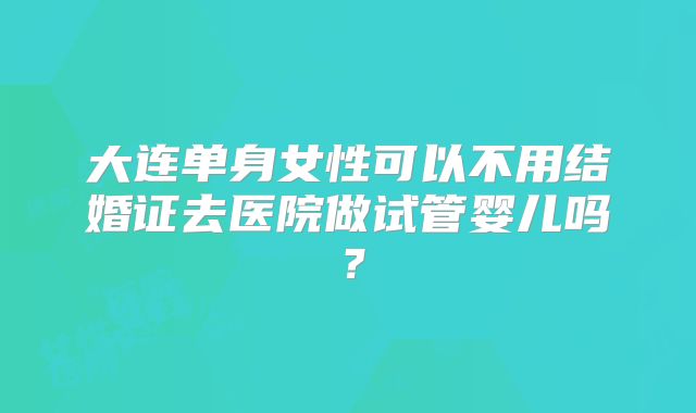 大连单身女性可以不用结婚证去医院做试管婴儿吗?