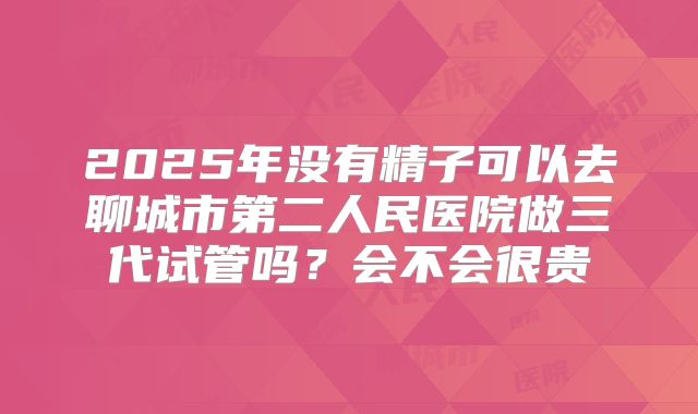 2025年没有精子可以去聊城市第二人民医院做三代试管吗?会不会很贵