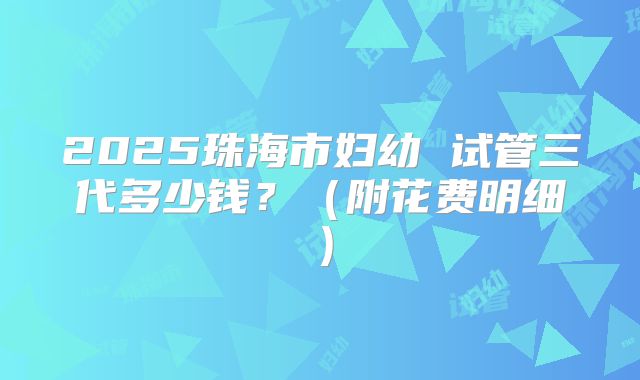 2025珠海市妇幼 试管三代多少钱?(附花费明细)
