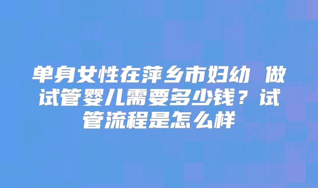 单身女性在萍乡市妇幼 做试管婴儿需要多少钱?试管流程是怎么样
