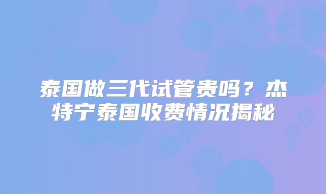 泰国做三代试管贵吗?杰特宁泰国收费情况揭秘