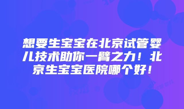 想要生宝宝在北京试管婴儿技术助你一臂之力！北京生宝宝医院哪个好！