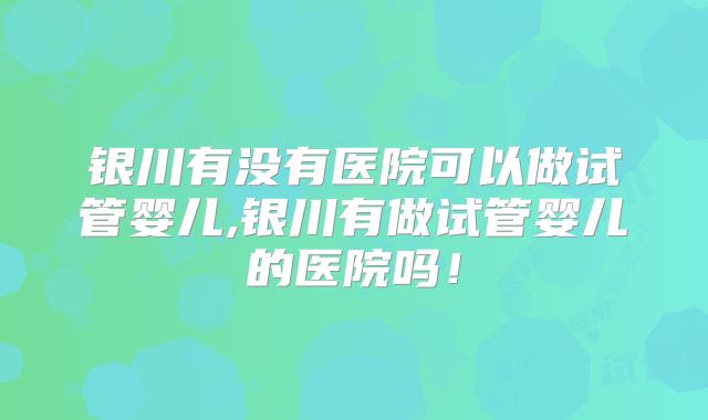银川有没有医院可以做试管婴儿,银川有做试管婴儿的医院吗！