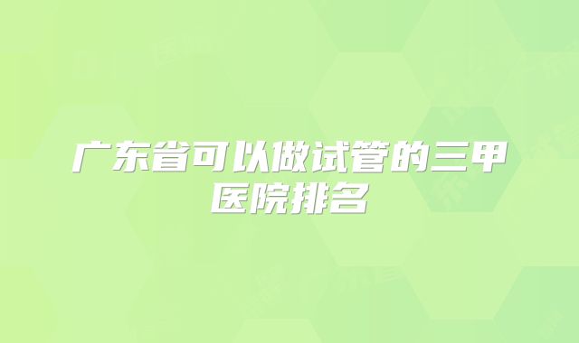 广东省可以做试管的三甲医院排名