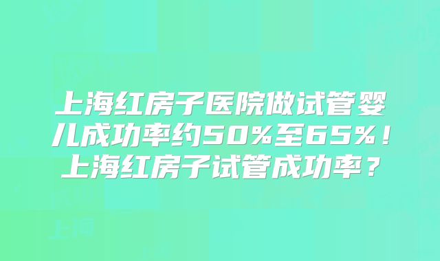 上海红房子医院做试管婴儿成功率约50%至65%！上海红房子试管成功率？