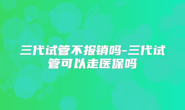 三代试管不报销吗-三代试管可以走医保吗