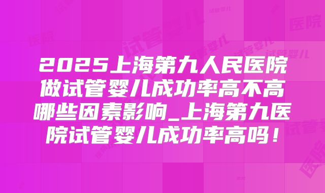 2025上海第九人民医院做试管婴儿成功率高不高哪些因素影响_上海第九医院试管婴儿成功率高吗！