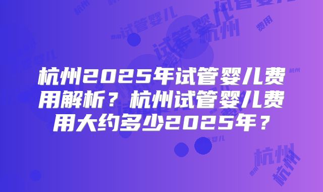 杭州2025年试管婴儿费用解析？杭州试管婴儿费用大约多少2025年？