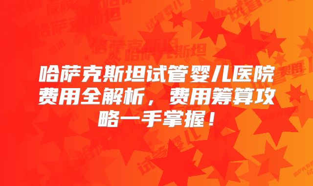哈萨克斯坦试管婴儿医院费用全解析，费用筹算攻略一手掌握！