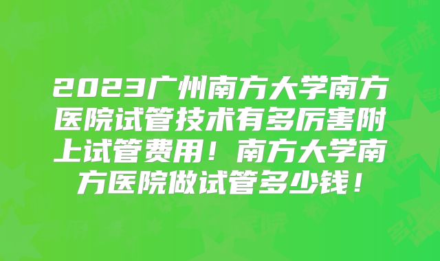 2023广州南方大学南方医院试管技术有多厉害附上试管费用！南方大学南方医院做试管多少钱！