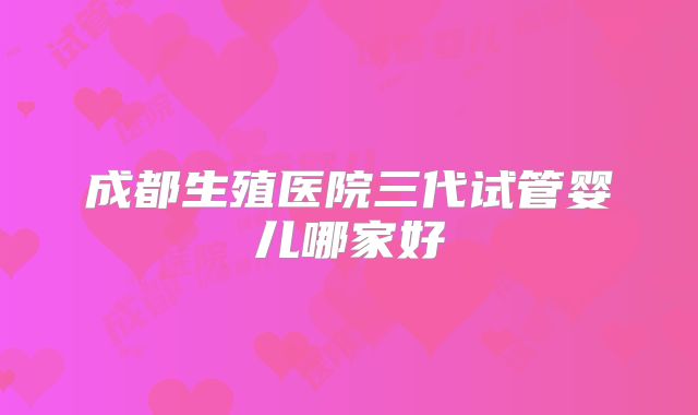 成都生殖医院三代试管婴儿哪家好