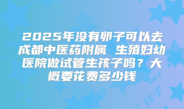 2025年没有卵子可以去成都中医药附属 生殖妇幼医院做试管生孩子吗？大概要花费多少钱