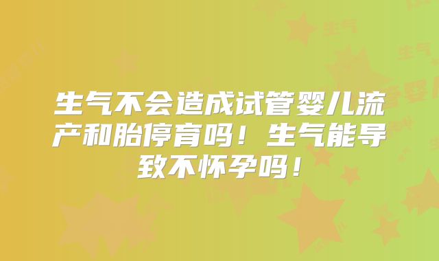 生气不会造成试管婴儿流产和胎停育吗!生气能导致不怀孕吗!
