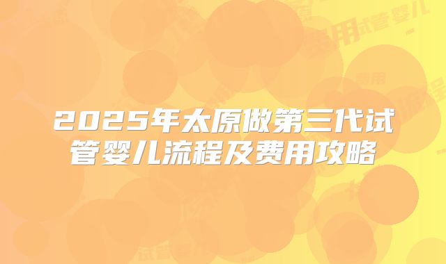 2025年太原做第三代试管婴儿流程及费用攻略