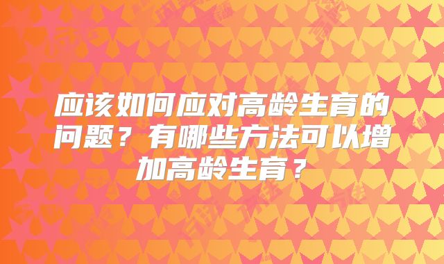 应该如何应对高龄生育的问题？有哪些方法可以增加高龄生育？
