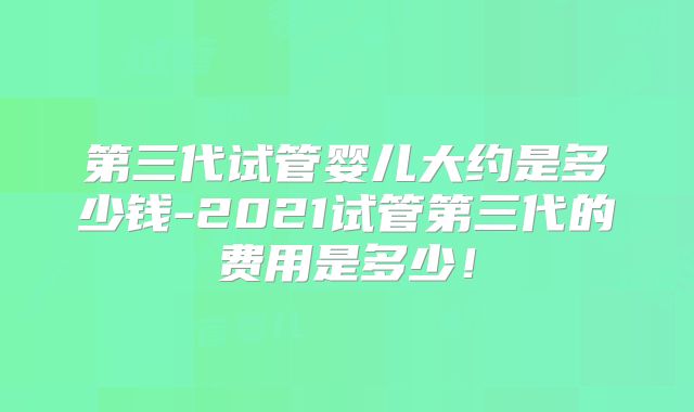 第三代试管婴儿大约是多少钱-2021试管第三代的费用是多少!