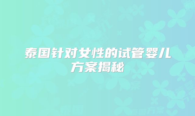 泰国针对女性的试管婴儿方案揭秘