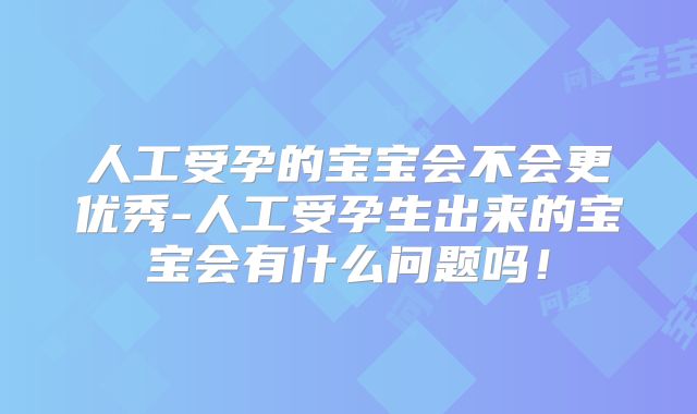 人工受孕的宝宝会不会更优秀-人工受孕生出来的宝宝会有什么问题吗！