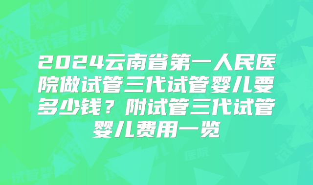 2024云南省第一人民医院做试管三代试管婴儿要多少钱?附试管三代试管婴儿费用一览