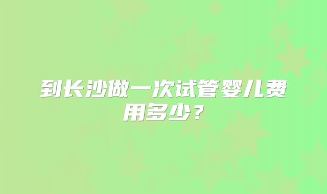 到长沙做一次试管婴儿费用多少?