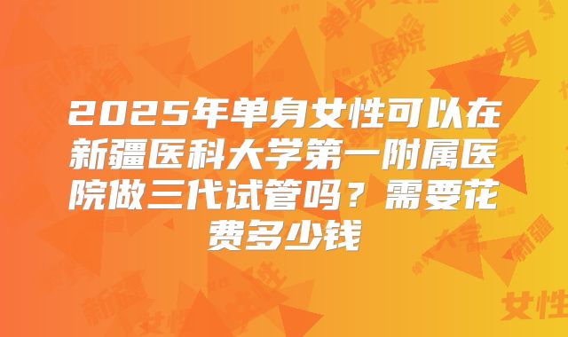 2025年单身女性可以在新疆医科大学第一附属医院做三代试管吗？需要花费多少钱