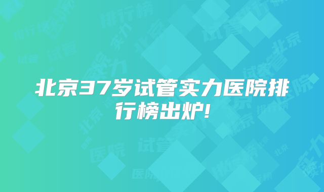 北京37岁试管实力医院排行榜出炉!