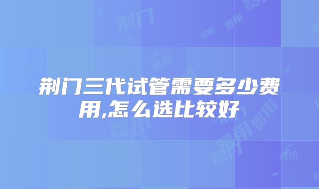 荆门三代试管需要多少费用,怎么选比较好