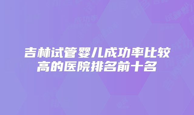 吉林试管婴儿成功率比较高的医院排名前十名
