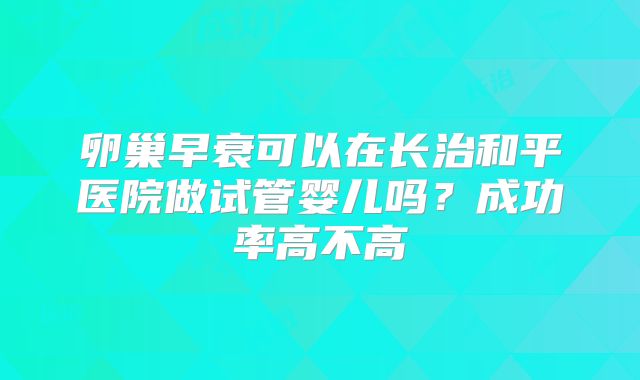 卵巢早衰可以在长治和平医院做试管婴儿吗？成功率高不高