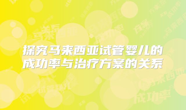 探究马来西亚试管婴儿的成功率与治疗方案的关系