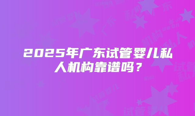 2025年广东试管婴儿私人机构靠谱吗？