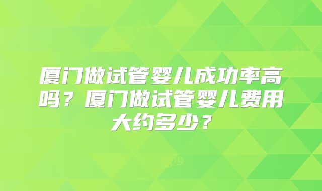 厦门做试管婴儿成功率高吗？厦门做试管婴儿费用大约多少？