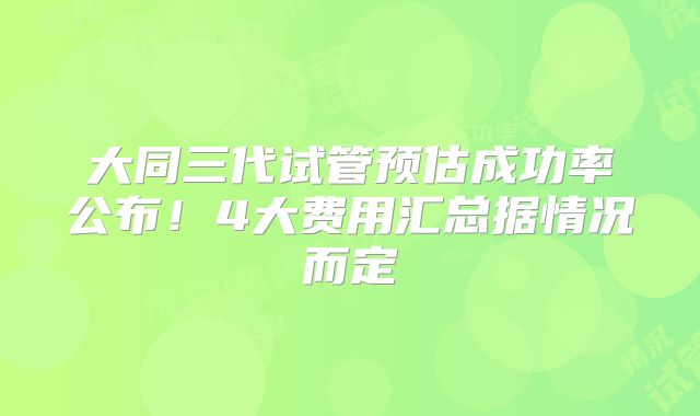 大同三代试管预估成功率公布！4大费用汇总据情况而定