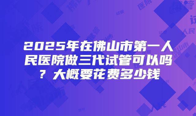 2025年在佛山市第一人民医院做三代试管可以吗?大概要花费多少钱