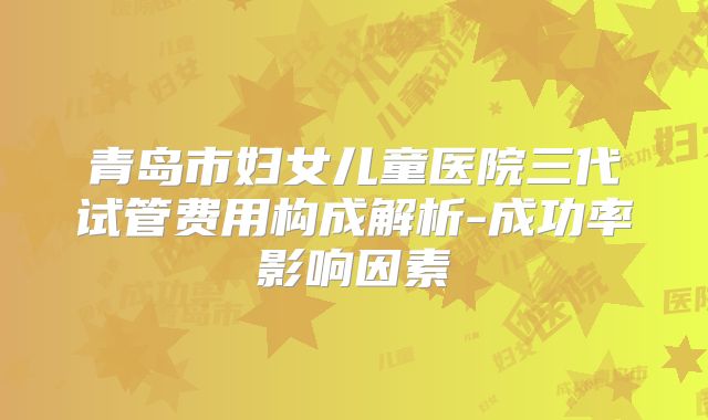 青岛市妇女儿童医院三代试管费用构成解析-成功率影响因素