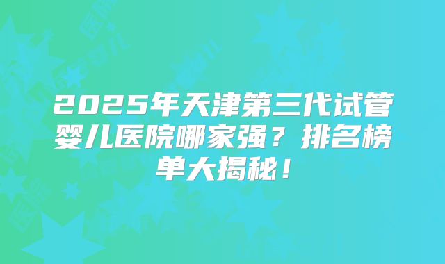 2025年天津第三代试管婴儿医院哪家强？排名榜单大揭秘！
