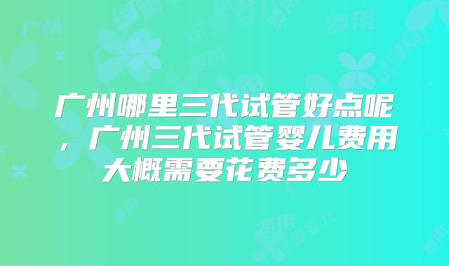 广州哪里三代试管好点呢,广州三代试管婴儿费用大概需要花费多少