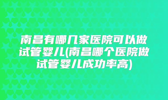 南昌有哪几家医院可以做试管婴儿(南昌哪个医院做试管婴儿成功率高)