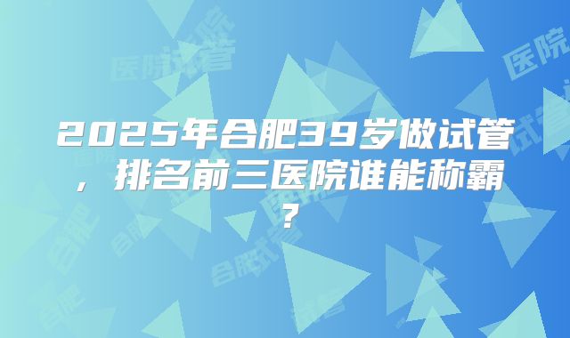 2025年合肥39岁做试管,排名前三医院谁能称霸?