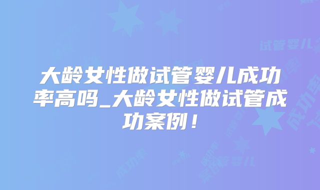 大龄女性做试管婴儿成功率高吗_大龄女性做试管成功案例！
