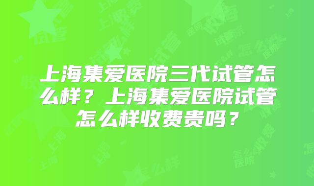 上海集爱医院三代试管怎么样？上海集爱医院试管怎么样收费贵吗？