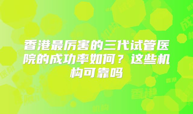 香港最厉害的三代试管医院的成功率如何？这些机构可靠吗