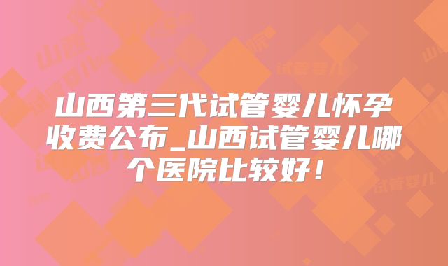 山西第三代试管婴儿怀孕收费公布_山西试管婴儿哪个医院比较好！