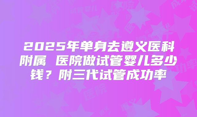 2025年单身去遵义医科附属 医院做试管婴儿多少钱?附三代试管成功率