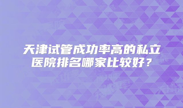 天津试管成功率高的私立医院排名哪家比较好?