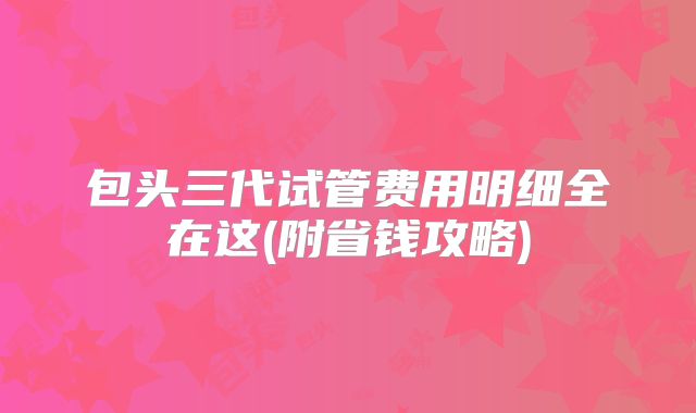 包头三代试管费用明细全在这(附省钱攻略)