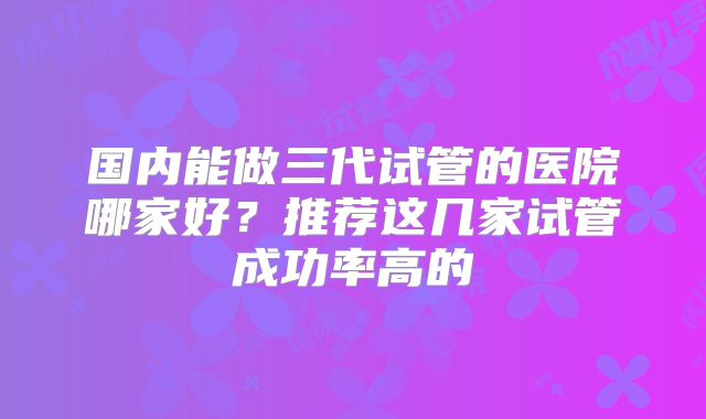 国内能做三代试管的医院哪家好?推荐这几家试管成功率高的