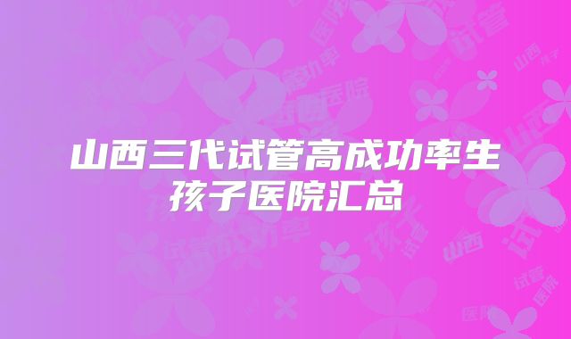 山西三代试管高成功率生孩子医院汇总
