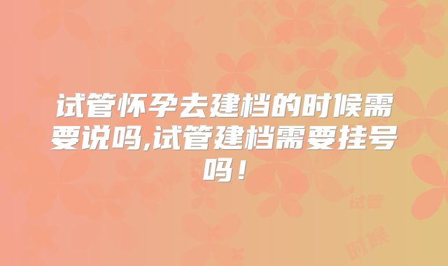 试管怀孕去建档的时候需要说吗,试管建档需要挂号吗！